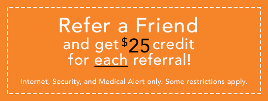 Refer a Friend and get a $25 credit for each referral! Internet, Security, and Medical Alert only. Some restrictions apply.